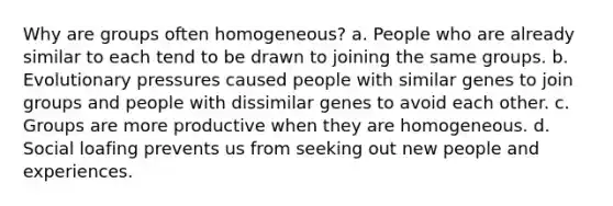 Why are groups often homogeneous? a. People who are already similar to each tend to be drawn to joining the same groups. b. Evolutionary pressures caused people with similar genes to join groups and people with dissimilar genes to avoid each other. c. Groups are more productive when they are homogeneous. d. Social loafing prevents us from seeking out new people and experiences.