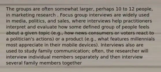 The groups are often somewhat larger, perhaps 10 to 12 people, in marketing research . Focus group interviews are widely used in media, politics, and sales, where interviews help practitioners interpret and evaluate how some defined group of people feels about a given topic (e.g., how news consumers or voters react to a politician's actions) or a product (e.g., what features millennials most appreciate in their mobile devices). Interviews also are used to study family communication; often, the researcher will interview individual members separately and then interview several family members together