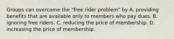 Groups can overcome the "free rider problem" by A. providing benefits that are available only to members who pay dues. B. ignoring free riders. C. reducing the price of membership. D. increasing the price of membership.