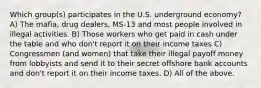 Which group(s) participates in the U.S. underground economy? A) The mafia, drug dealers, MS-13 and most people involved in illegal activities. B) Those workers who get paid in cash under the table and who don't report it on their income taxes C) Congressmen (and women) that take their illegal payoff money from lobbyists and send it to their secret offshore bank accounts and don't report it on their income taxes. D) All of the above.