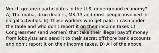 Which group(s) participates in the U.S. underground economy? A) The mafia, drug dealers, MS-13 and most people involved in illegal activities. B) Those workers who get paid in cash under the table and who don't report it on their income taxes C) Congressmen (and women) that take their illegal payoff money from lobbyists and send it to their secret offshore bank accounts and don't report it on their income taxes. D) All of the above.