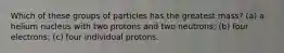 Which of these groups of particles has the greatest mass? (a) a helium nucleus with two protons and two neutrons; (b) four electrons; (c) four individual protons.