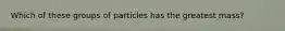Which of these groups of particles has the greatest mass?