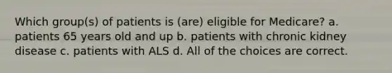 Which group(s) of patients is (are) eligible for Medicare? a. patients 65 years old and up b. patients with chronic kidney disease c. patients with ALS d. All of the choices are correct.