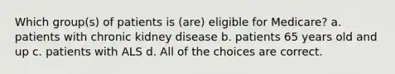 Which group(s) of patients is (are) eligible for Medicare? a. patients with chronic kidney disease b. patients 65 years old and up c. patients with ALS d. All of the choices are correct.