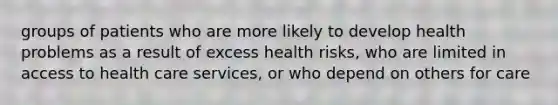 groups of patients who are more likely to develop health problems as a result of excess health risks, who are limited in access to health care services, or who depend on others for care