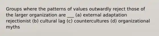 Groups where the patterns of values outwardly reject those of the larger organization are ___ (a) external adaptation rejectionist (b) cultural lag (c) countercultures (d) organizational myths