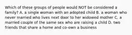 Which of these groups of people would NOT be considered a family? A. a single woman with an adopted child B. a woman who never married who lives next door to her widowed mother C. a married couple of the same sex who are raising a child D. two friends that share a home and co-own a business