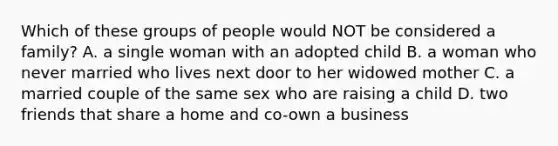 Which of these groups of people would NOT be considered a family? A. a single woman with an adopted child B. a woman who never married who lives next door to her widowed mother C. a married couple of the same sex who are raising a child D. two friends that share a home and co-own a business