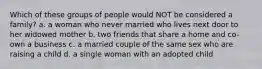 Which of these groups of people would NOT be considered a family? a. a woman who never married who lives next door to her widowed mother b. two friends that share a home and co-own a business c. a married couple of the same sex who are raising a child d. a single woman with an adopted child