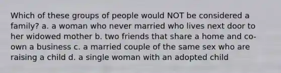 Which of these groups of people would NOT be considered a family? a. a woman who never married who lives next door to her widowed mother b. two friends that share a home and co-own a business c. a married couple of the same sex who are raising a child d. a single woman with an adopted child