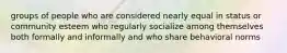 groups of people who are considered nearly equal in status or community esteem who regularly socialize among themselves both formally and informally and who share behavioral norms