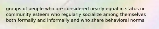 groups of people who are considered nearly equal in status or community esteem who regularly socialize among themselves both formally and informally and who share behavioral norms