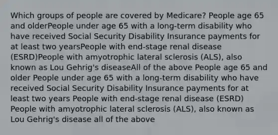 Which groups of people are covered by Medicare? People age 65 and olderPeople under age 65 with a long-term disability who have received Social Security Disability Insurance payments for at least two yearsPeople with end-stage renal disease (ESRD)People with amyotrophic lateral sclerosis (ALS), also known as Lou Gehrig's diseaseAll of the above People age 65 and older People under age 65 with a long-term disability who have received Social Security Disability Insurance payments for at least two years People with end-stage renal disease (ESRD) People with amyotrophic lateral sclerosis (ALS), also known as Lou Gehrig's disease all of the above