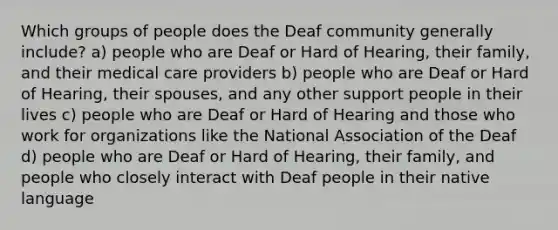 Which groups of people does the Deaf community generally include? a) people who are Deaf or Hard of Hearing, their family, and their medical care providers b) people who are Deaf or Hard of Hearing, their spouses, and any other support people in their lives c) people who are Deaf or Hard of Hearing and those who work for organizations like the National Association of the Deaf d) people who are Deaf or Hard of Hearing, their family, and people who closely interact with Deaf people in their native language