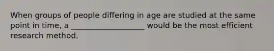 When groups of people differing in age are studied at the same point in time, a ___________________ would be the most efficient research method.