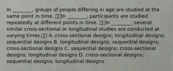 In ________, groups of people differing in age are studied at the same point in time. In ________, participants are studied repeatedly at different points in time. In ________, several similar cross-sectional or longitudinal studies are conducted at varying times. A. cross-sectional designs; longitudinal designs; sequential designs B. longitudinal designs; sequential designs; cross-sectional designs C. sequential designs; cross-sectional designs; longitudinal designs D. cross-sectional designs; sequential designs; longitudinal designs