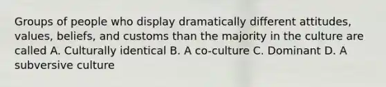 Groups of people who display dramatically different attitudes, values, beliefs, and customs than the majority in the culture are called A. Culturally identical B. A co-culture C. Dominant D. A subversive culture