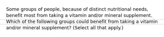 Some groups of people, because of distinct nutritional needs, benefit most from taking a vitamin and/or mineral supplement. Which of the following groups could benefit from taking a vitamin and/or mineral supplement? (Select all that apply.)