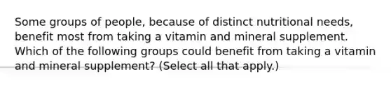 Some groups of people, because of distinct nutritional needs, benefit most from taking a vitamin and mineral supplement. Which of the following groups could benefit from taking a vitamin and mineral supplement? (Select all that apply.)