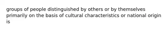 groups of people distinguished by others or by themselves primarily on the basis of cultural characteristics or national origin is