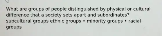 What are groups of people distinguished by physical or cultural difference that a society sets apart and subordinates? subcultural groups ethnic groups • minority groups • racial groups