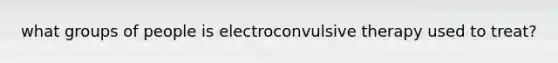 what groups of people is electroconvulsive therapy used to treat?