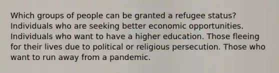 Which groups of people can be granted a refugee status? Individuals who are seeking better economic opportunities. Individuals who want to have a higher education. Those fleeing for their lives due to political or religious persecution. Those who want to run away from a pandemic.