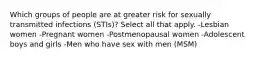 Which groups of people are at greater risk for sexually transmitted infections (STIs)? Select all that apply. -Lesbian women -Pregnant women -Postmenopausal women -Adolescent boys and girls -Men who have sex with men (MSM)