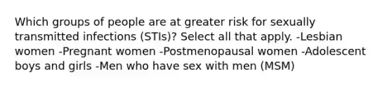 Which groups of people are at greater risk for sexually transmitted infections (STIs)? Select all that apply. -Lesbian women -Pregnant women -Postmenopausal women -Adolescent boys and girls -Men who have sex with men (MSM)