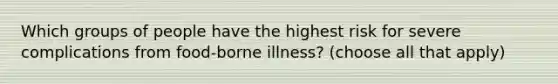 Which groups of people have the highest risk for severe complications from food-borne illness? (choose all that apply)