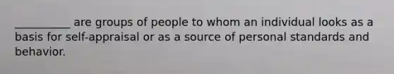 __________ are groups of people to whom an individual looks as a basis for self-appraisal or as a source of personal standards and behavior.