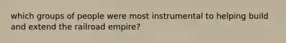 which groups of people were most instrumental to helping build and extend the railroad empire?