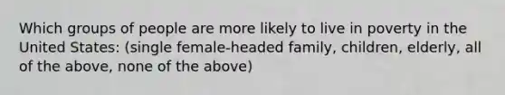 Which groups of people are more likely to live in poverty in the United States: (single female-headed family, children, elderly, all of the above, none of the above)