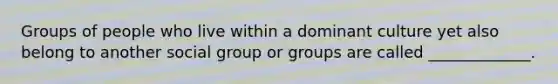 Groups of people who live within a dominant culture yet also belong to another social group or groups are called _____________.