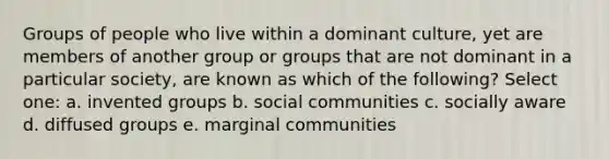 Groups of people who live within a dominant culture, yet are members of another group or groups that are not dominant in a particular society, are known as which of the following? Select one: a. invented groups b. social communities c. socially aware d. diffused groups e. marginal communities