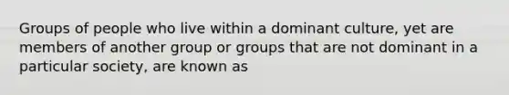 Groups of people who live within a dominant culture, yet are members of another group or groups that are not dominant in a particular society, are known as