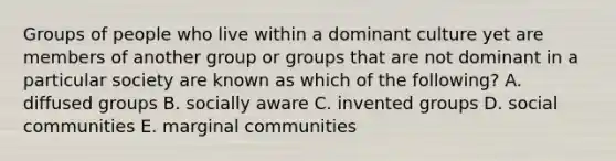 Groups of people who live within a dominant culture yet are members of another group or groups that are not dominant in a particular society are known as which of the following? A. diffused groups B. socially aware C. invented groups D. social communities E. marginal communities