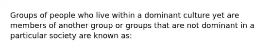 Groups of people who live within a dominant culture yet are members of another group or groups that are not dominant in a particular society are known as: