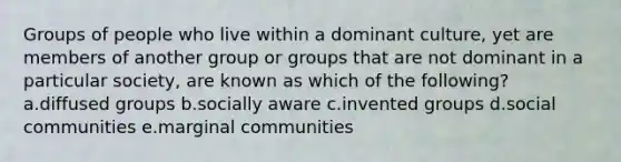 Groups of people who live within a dominant culture, yet are members of another group or groups that are not dominant in a particular society, are known as which of the following? a.diffused groups b.socially aware c.invented groups d.social communities e.marginal communities