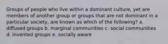 Groups of people who live within a dominant culture, yet are members of another group or groups that are not dominant in a particular society, are known as which of the following? a. diffused groups b. marginal communities c. social communities d. invented groups e. socially aware