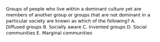 Groups of people who live within a dominant culture yet are members of another group or groups that are not dominant in a particular society are known as which of the following? A. Diffused groups B. Socially aware C. Invented groups D. Social communities E. Marginal communities