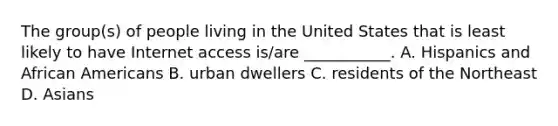 The group(s) of people living in the United States that is least likely to have Internet access is/are ___________. A. Hispanics and African Americans B. urban dwellers C. residents of the Northeast D. Asians