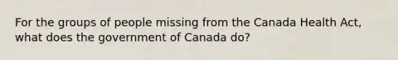 For the groups of people missing from the Canada Health Act, what does the government of Canada do?