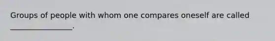 Groups of people with whom one compares oneself are called ________________.