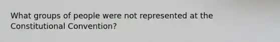 What groups of people were not represented at the Constitutional Convention?