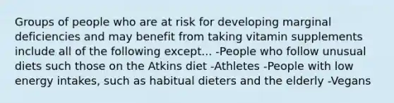 Groups of people who are at risk for developing marginal deficiencies and may benefit from taking vitamin supplements include all of the following except... -People who follow unusual diets such those on the Atkins diet -Athletes -People with low energy intakes, such as habitual dieters and the elderly -Vegans