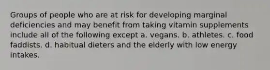 Groups of people who are at risk for developing marginal deficiencies and may benefit from taking vitamin supplements include all of the following except a. vegans. b. athletes. c. food faddists. d. habitual dieters and the elderly with low energy intakes.