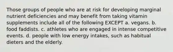 Those groups of people who are at risk for developing marginal nutrient deficiencies and may benefit from taking vitamin supplements include all of the following EXCEPT a. vegans. b. food faddists. c. athletes who are engaged in intense competitive events. d. people with low energy intakes, such as habitual dieters and the elderly.