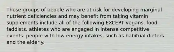 Those groups of people who are at risk for developing marginal nutrient deficiencies and may benefit from taking vitamin supplements include all of the following EXCEPT vegans. food faddists. athletes who are engaged in intense competitive events. people with low energy intakes, such as habitual dieters and the elderly.